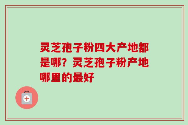 灵芝孢子粉四大产地都是哪?灵芝孢子粉产地哪里的好 灵芝孢子粉四大产地都是哪?灵芝孢子粉产地哪里的好
