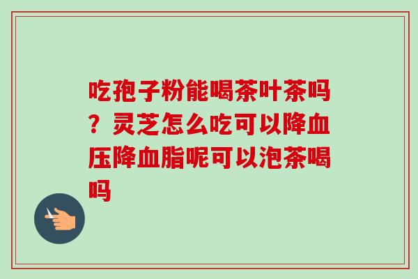 吃孢子粉能喝茶叶茶吗?灵芝怎么吃可以降降呢可以泡茶喝吗 吃孢子粉能喝茶叶茶吗?灵芝怎么吃可以降降呢可以泡茶喝吗