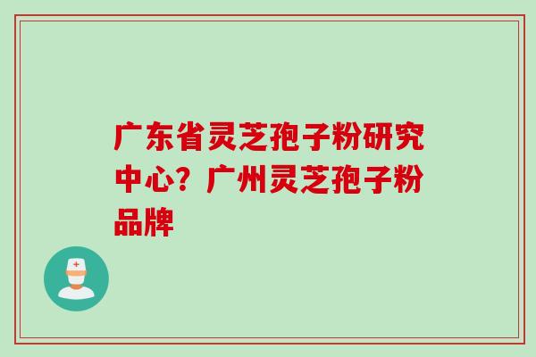 广东省灵芝孢子粉研究中心？广州灵芝孢子粉品牌