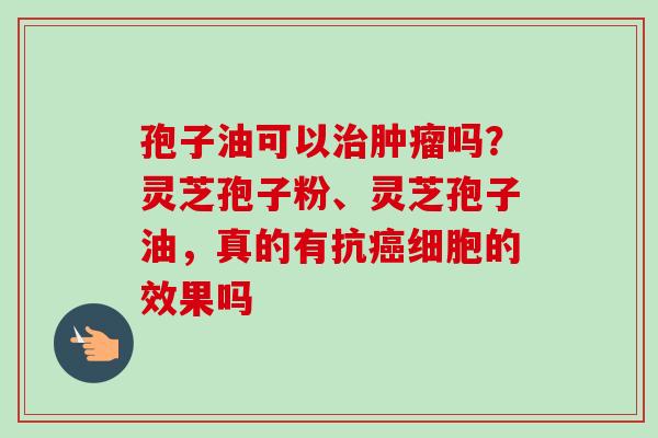孢子油可以治肿瘤吗？灵芝孢子粉、灵芝孢子油，真的有抗癌细胞的效果吗