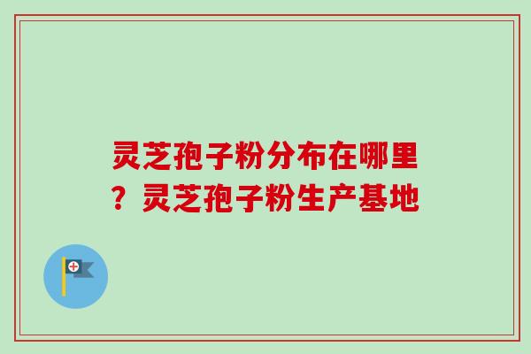 灵芝孢子粉分布在哪里？灵芝孢子粉生产基地