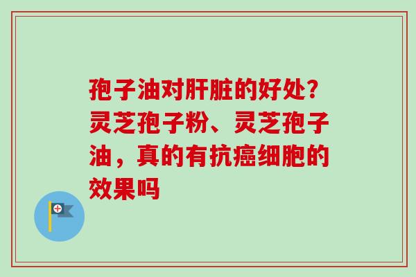 孢子油对肝脏的好处？灵芝孢子粉、灵芝孢子油，真的有抗癌细胞的效果吗
