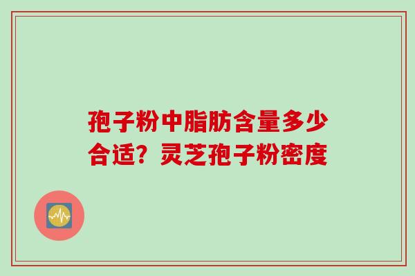 孢子粉中脂肪含量多少合适?灵芝孢子粉密度 孢子粉中脂肪含量多少合适?灵芝孢子粉密度