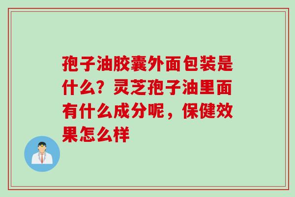孢子油胶囊外面包装是什么？灵芝孢子油里面有什么成分呢，保健效果怎么样