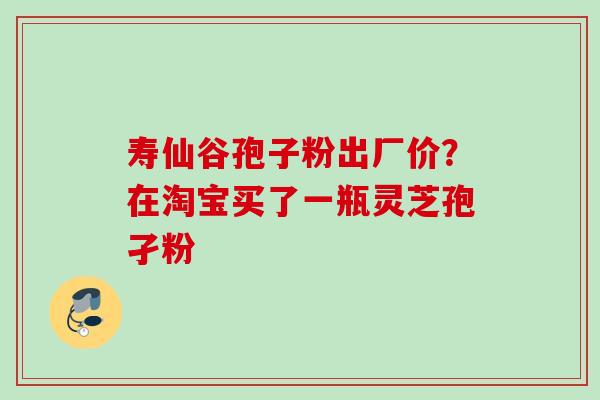 寿仙谷孢子粉出厂价？在淘宝买了一瓶灵芝孢孑粉