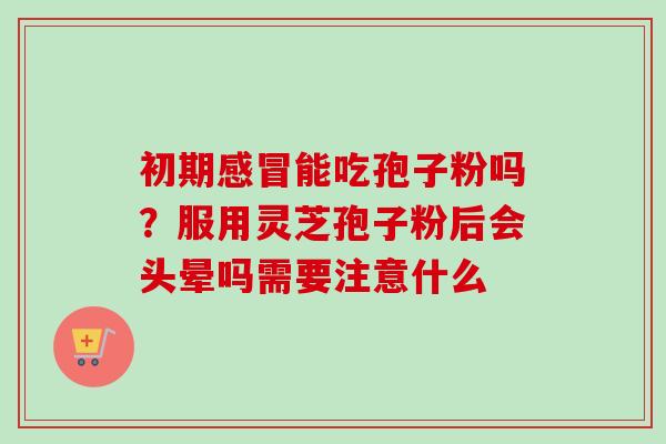 初期感冒能吃孢子粉吗？服用灵芝孢子粉后会头晕吗需要注意什么