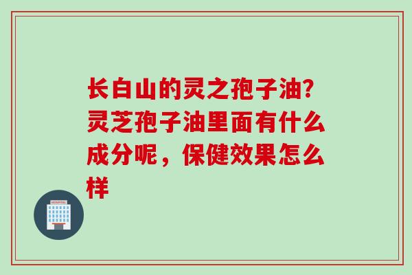 长白山的灵之孢子油？灵芝孢子油里面有什么成分呢，保健效果怎么样