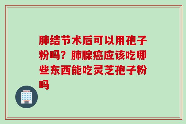 结节术后可以用孢子粉吗?腺应该吃哪些东西能吃灵芝孢子粉吗 结节术后可以用孢子粉吗?腺应该吃哪些东西能吃灵芝孢子粉吗
