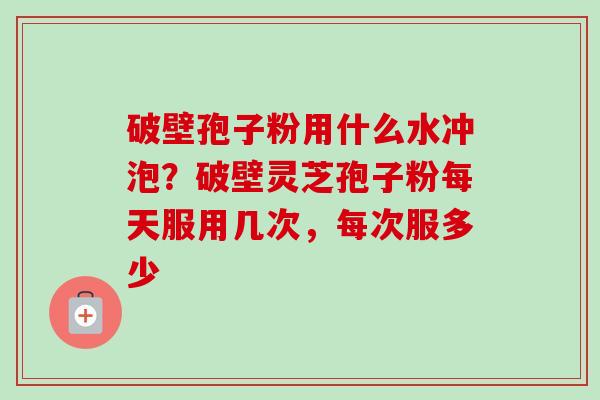 破壁孢子粉用什么水冲泡?破壁灵芝孢子粉每天服用几次,每次服多少 破壁孢子粉用什么水冲泡?破壁灵芝孢子粉每天服用几次,每次服多少