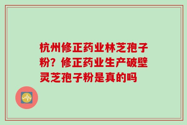杭州修正药业林芝孢子粉?修正药业生产破壁灵芝孢子粉是真的吗 杭州修正药业林芝孢子粉?修正药业生产破壁灵芝孢子粉是真的吗