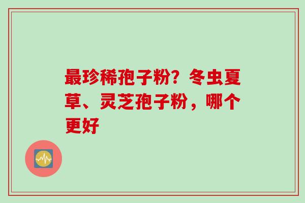 最珍稀孢子粉？冬虫夏草、灵芝孢子粉，哪个更好