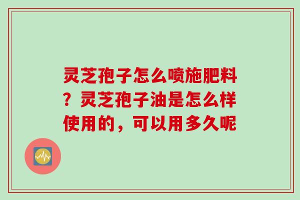 灵芝孢子怎么喷施肥料？灵芝孢子油是怎么样使用的，可以用多久呢