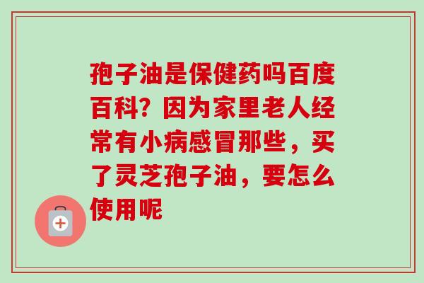 孢子油是保健药吗百度百科?因为家里老人经常有小那些,买了灵芝孢子油,要怎么使用呢 孢子油是保健药吗百度百科?因为家里老人经常有小那些,买了灵芝孢子油,要怎么使用呢
