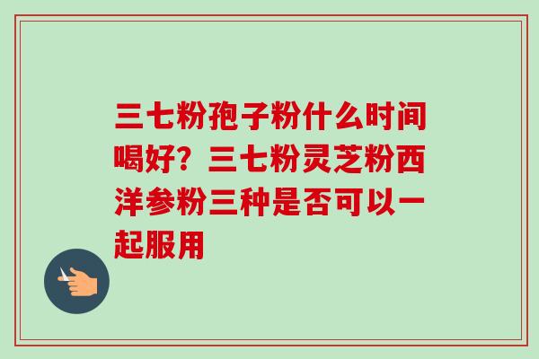 三七粉孢子粉什么时间喝好？三七粉灵芝粉西洋参粉三种是否可以一起服用