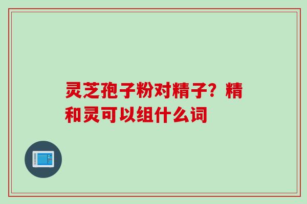 灵芝孢子粉对精子？精和灵可以组什么词