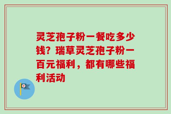 灵芝孢子粉一餐吃多少钱？瑞草灵芝孢子粉一百元福利，都有哪些福利活动