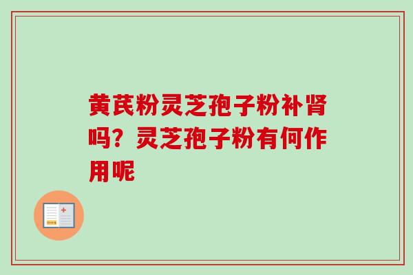 黄芪粉灵芝孢子粉补吗?灵芝孢子粉有何作用呢 黄芪粉灵芝孢子粉补吗?灵芝孢子粉有何作用呢