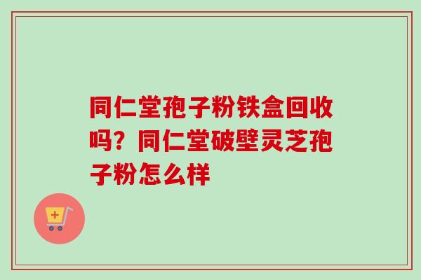 同仁堂孢子粉铁盒回收吗?同仁堂破壁灵芝孢子粉怎么样 同仁堂孢子粉铁盒回收吗?同仁堂破壁灵芝孢子粉怎么样