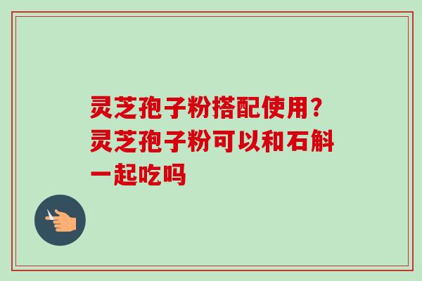 灵芝孢子粉搭配使用?灵芝孢子粉可以和石斛一起吃吗 灵芝孢子粉搭配使用?灵芝孢子粉可以和石斛一起吃吗