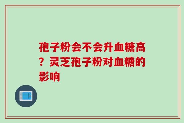 孢子粉会不会升高?灵芝孢子粉对的影响 孢子粉会不会升高?灵芝孢子粉对的影响
