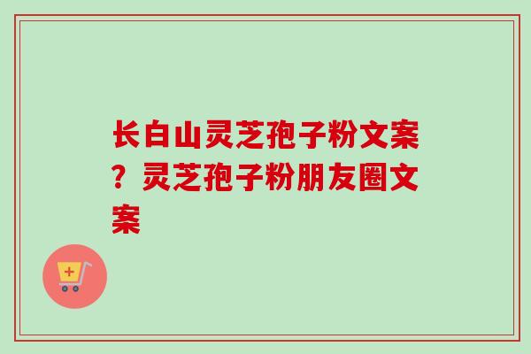 长白山灵芝孢子粉文案？灵芝孢子粉朋友圈文案