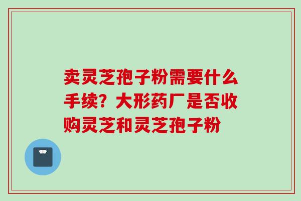 卖灵芝孢子粉需要什么手续？大形药厂是否收购灵芝和灵芝孢子粉