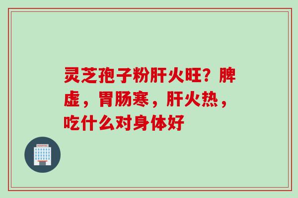 灵芝孢子粉肝火旺？脾虚，胃肠寒，肝火热，吃什么对身体好