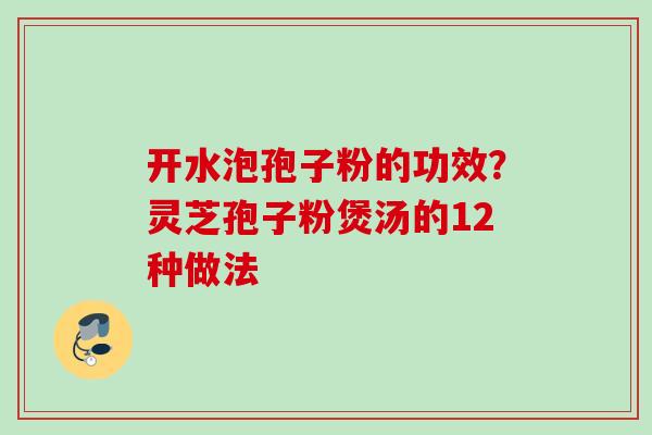 开水泡孢子粉的功效？灵芝孢子粉煲汤的12种做法