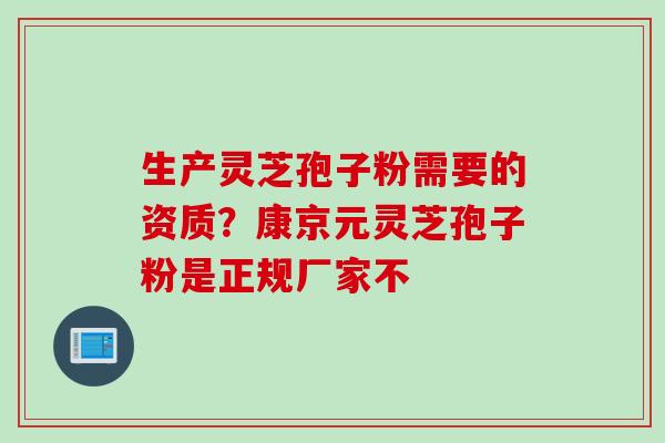 生产灵芝孢子粉需要的资质？康京元灵芝孢子粉是正规厂家不