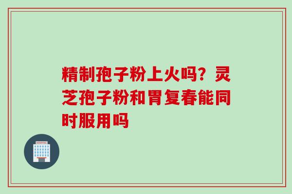 精制孢子粉上火吗？灵芝孢子粉和胃复春能同时服用吗