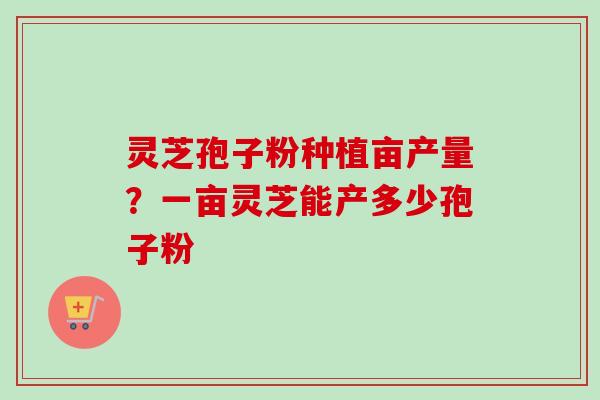 灵芝孢子粉种植亩产量？一亩灵芝能产多少孢子粉