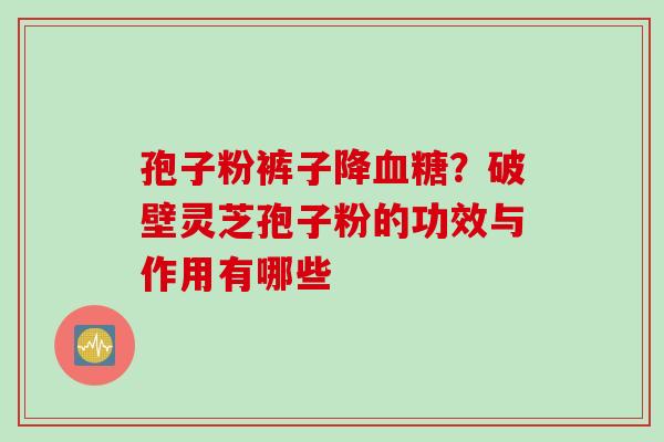 孢子粉裤子降血糖？破壁灵芝孢子粉的功效与作用有哪些