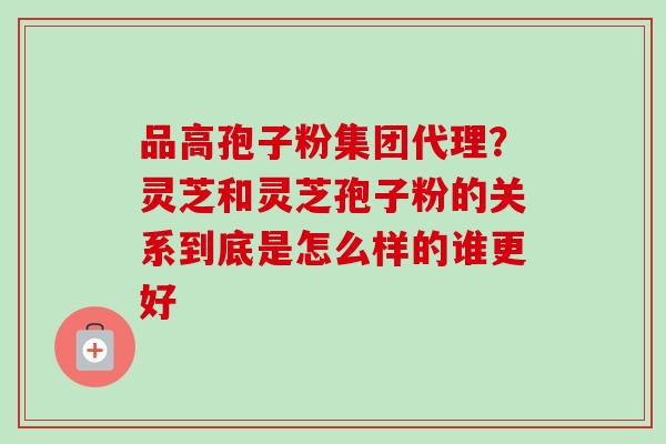 品高孢子粉集团代理?灵芝和灵芝孢子粉的关系到底是怎么样的谁更好 品高孢子粉集团代理?灵芝和灵芝孢子粉的关系到底是怎么样的谁更好
