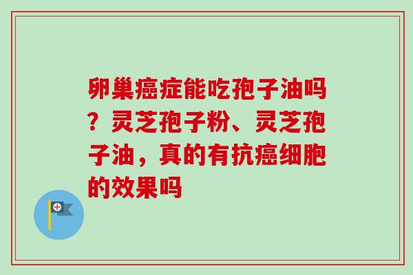 卵巢癌症能吃孢子油吗？灵芝孢子粉、灵芝孢子油，真的有抗癌细胞的效果吗