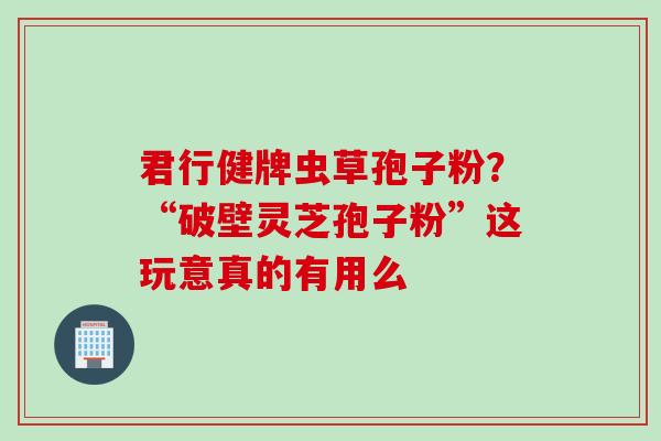 君行健牌虫草孢子粉？“破壁灵芝孢子粉”这玩意真的有用么