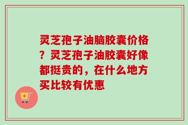 灵芝孢子油脑胶囊价格?灵芝孢子油胶囊好像都挺贵的,在什么地方买比较有优惠 灵芝孢子油脑胶囊价格?灵芝孢子油胶囊好像都挺贵的,在什么地方买比较有优惠
