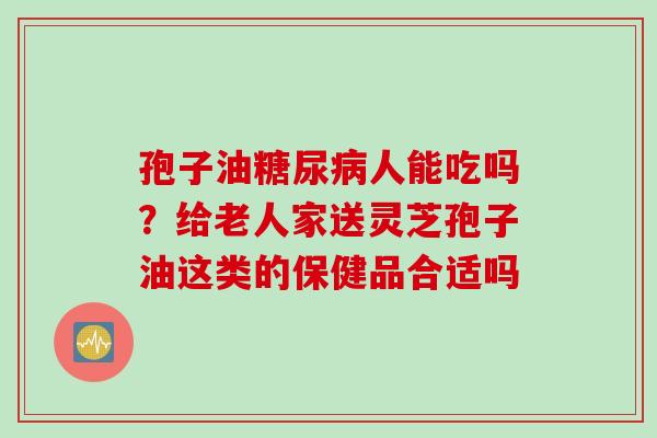孢子油人能吃吗？给老人家送灵芝孢子油这类的保健品合适吗