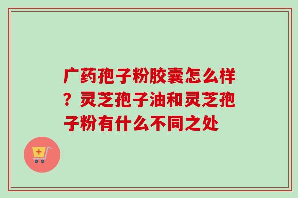 广药孢子粉胶囊怎么样？灵芝孢子油和灵芝孢子粉有什么不同之处