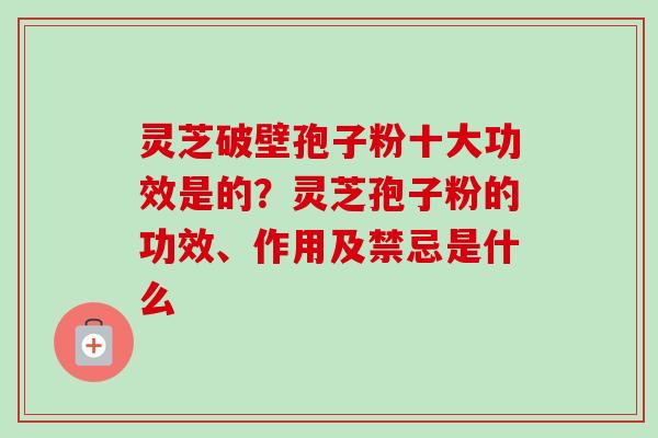 灵芝破壁孢子粉十大功效是的？灵芝孢子粉的功效、作用及禁忌是什么