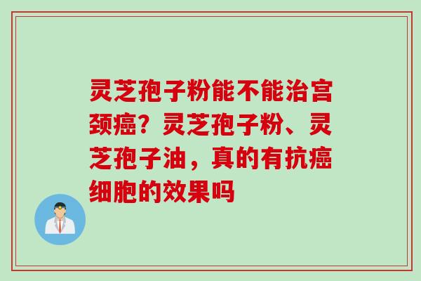 灵芝孢子粉能不能治宫颈癌？灵芝孢子粉、灵芝孢子油，真的有抗癌细胞的效果吗