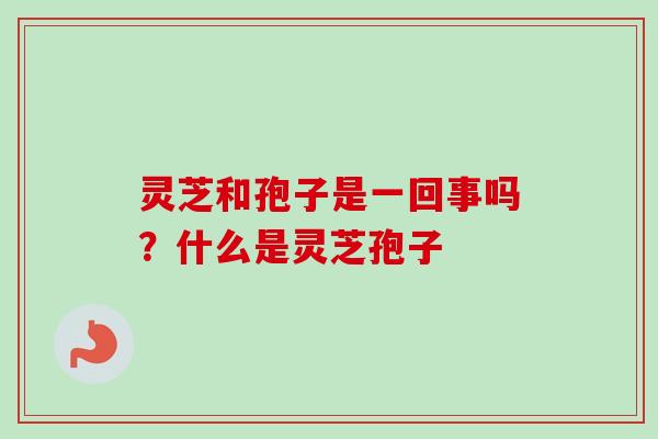 灵芝和孢子是一回事吗？什么是灵芝孢子