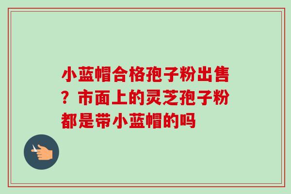 小蓝帽合格孢子粉出售？市面上的灵芝孢子粉都是带小蓝帽的吗