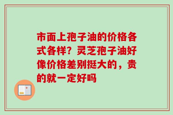 市面上孢子油的价格各式各样？灵芝孢子油好像价格差别挺大的，贵的就一定好吗
