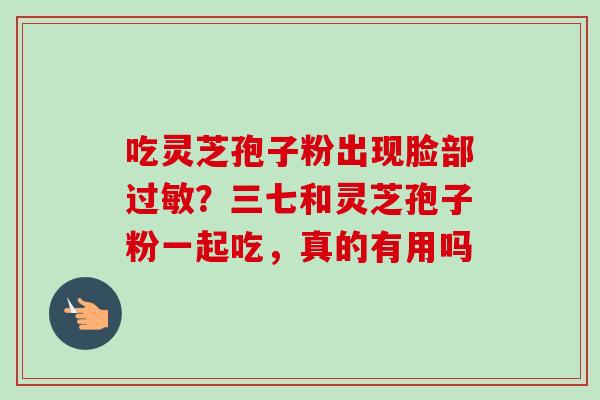 吃灵芝孢子粉出现脸部过敏？三七和灵芝孢子粉一起吃，真的有用吗