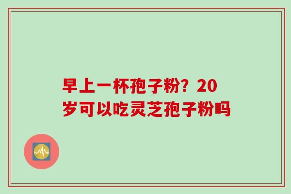 早上一杯孢子粉？20岁可以吃灵芝孢子粉吗