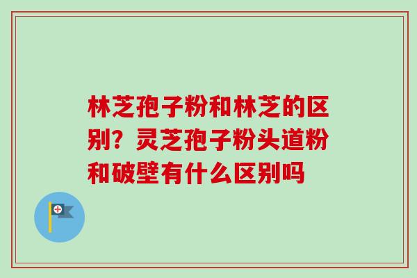 林芝孢子粉和林芝的区别？灵芝孢子粉头道粉和破壁有什么区别吗