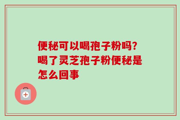 便秘可以喝孢子粉吗？喝了灵芝孢子粉便秘是怎么回事