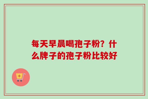每天早晨喝孢子粉?什么牌子的孢子粉比较好 每天早晨喝孢子粉?什么牌子的孢子粉比较好