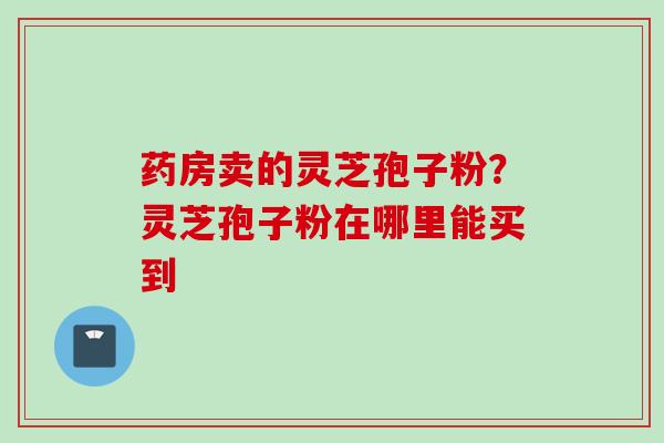 药房卖的灵芝孢子粉？灵芝孢子粉在哪里能买到