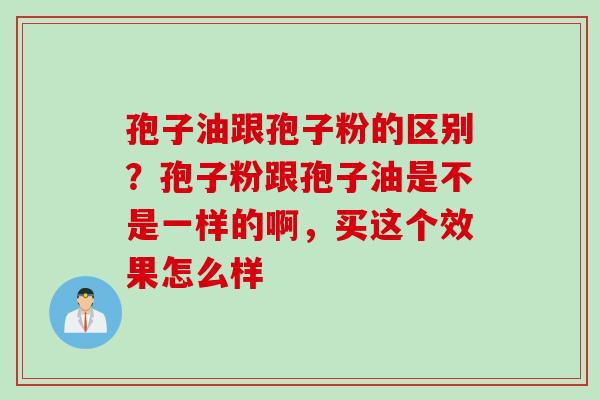 孢子油跟孢子粉的区别？孢子粉跟孢子油是不是一样的啊，买这个效果怎么样